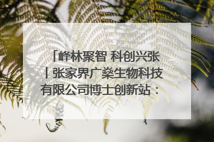 峰林聚智 科创兴张丨张家界广燊生物科技有限公司博士创新站：立足生态优势 激活“绿色宝藏”
