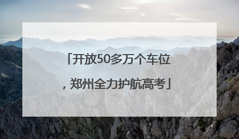 开放50多万个车位，郑州全力护航高考
