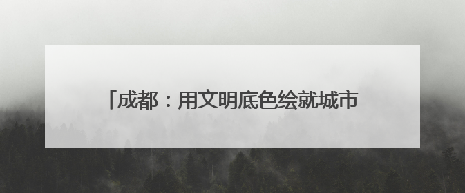 成都：用文明底色绘就城市发展最美画卷｜成都发展