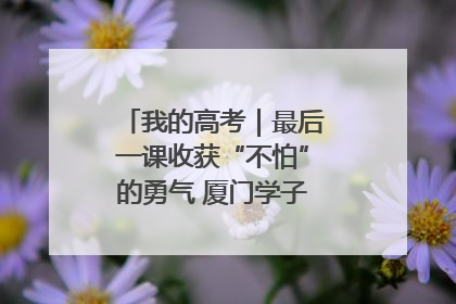 我的高考｜最后一课收获“不怕”的勇气 厦门学子万里同风赴新程