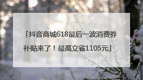 抖音商城618最后一波消费券补贴来了！最高立省1105元