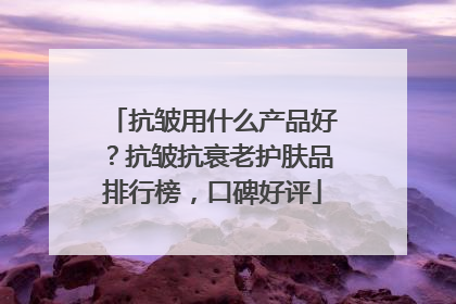抗皱用什么产品好？抗皱抗衰老护肤品排行榜，口碑好评