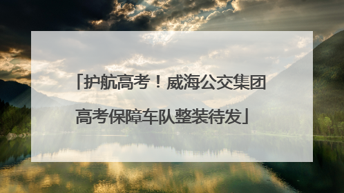 护航高考！威海公交集团高考保障车队整装待发