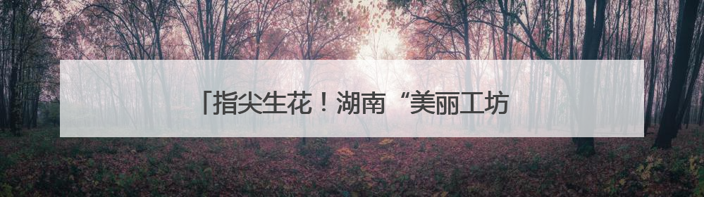 指尖生花！湖南“美丽工坊”随故宫文创亮相联合国