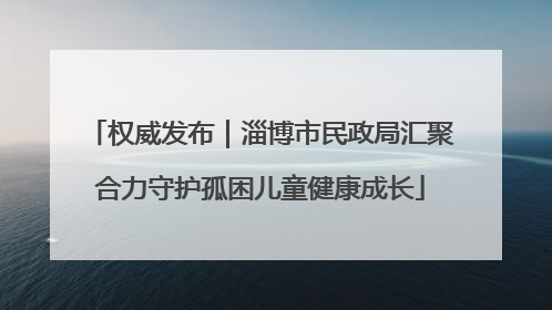 权威发布｜淄博市民政局汇聚合力守护孤困儿童健康成长