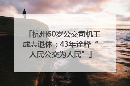 杭州60岁公交司机王成志退休：43年诠释“人民公交为人民”