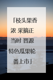 枝头果香浓 采摘正当时 晋源特色瓜果轮番上市