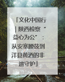 文化中国行｜陕西检察“益心为公”：从安塞腰鼓到洋县黄酒的非遗守护