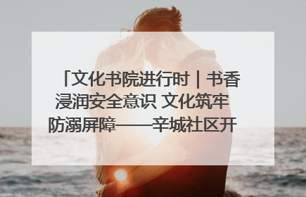 文化书院进行时｜书香浸润安全意识 文化筑牢防溺屏障——辛城社区开展防溺水主题宣传活动