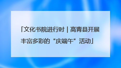 文化书院进行时｜高青县开展丰富多彩的“庆端午”活动