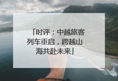 时评：中越旅客列车重启，跨越山海共赴未来
