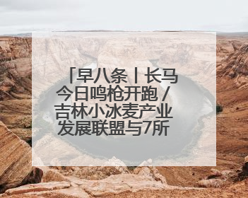 早八条丨长马今日鸣枪开跑／吉林小冰麦产业发展联盟与7所高校签约