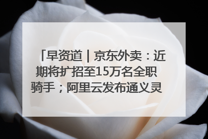 早资道｜京东外卖：近期将扩招至15万名全职骑手；阿里云发布通义灵码AI IDE