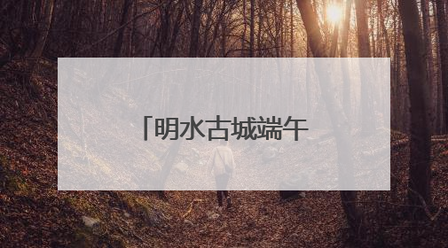 明水古城端午活动抢先看！古礼新趣文化盛宴等你来体验
