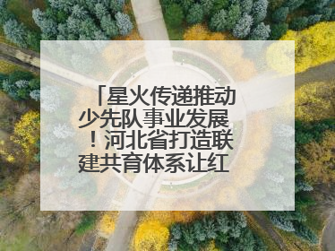 星火传递推动少先队事业发展！河北省打造联建共育体系让红领巾更鲜艳