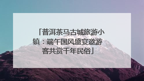普洱茶马古城旅游小镇：端午国风盛宴邀游客共赏千年民俗