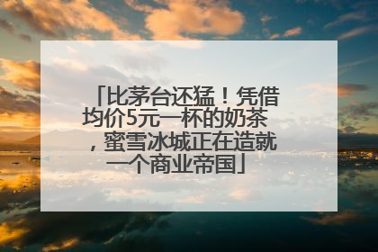 比茅台还猛！凭借均价5元一杯的奶茶，蜜雪冰城正在造就一个商业帝国