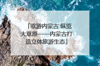 歌游内蒙古 纵览大草原——内蒙古打造立体旅游生态