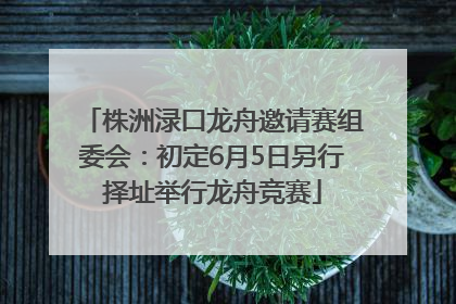 株洲渌口龙舟邀请赛组委会：初定6月5日另行择址举行龙舟竞赛