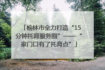 榆林市全力打造“15分钟托育服务圈”——“家门口有了托育点”