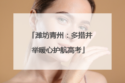 潍坊青州：多措并举暖心护航高考