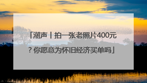 潮声丨拍一张老照片400元？你愿意为怀旧经济买单吗