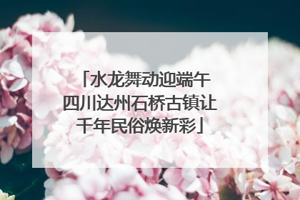 水龙舞动迎端午 四川达州石桥古镇让千年民俗焕新彩