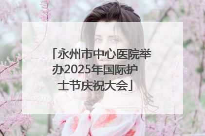 永州市中心医院举办2025年国际护士节庆祝大会