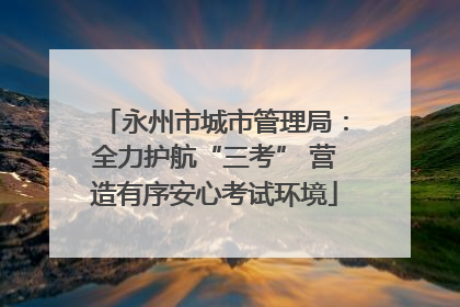 永州市城市管理局：全力护航“三考” 营造有序安心考试环境