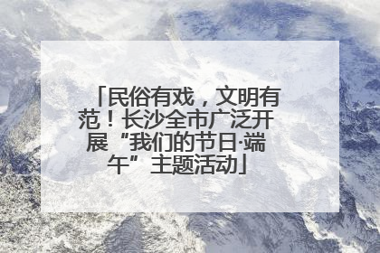 民俗有戏，文明有范！长沙全市广泛开展“我们的节日·端午”主题活动