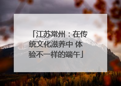 江苏常州：在传统文化滋养中 体验不一样的端午