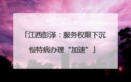 江西彭泽：服务权限下沉 慢特病办理“加速”