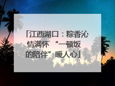 江西湖口：粽香沁 情满怀 “一顿饭的陪伴”暖人心