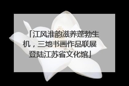 江风淮韵滋养蓬勃生机，三地书画作品联展登陆江苏省文化馆