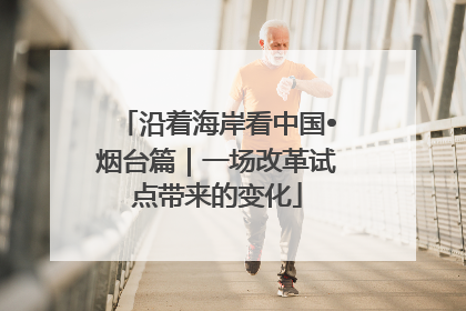 沿着海岸看中国•烟台篇｜一场改革试点带来的变化