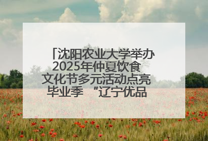 沈阳农业大学举办2025年仲夏饮食文化节多元活动点亮毕业季 “辽宁优品”进校园首站启动