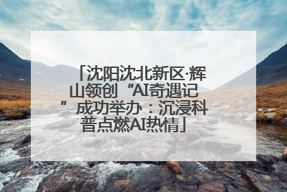 沈阳沈北新区·辉山领创“AI奇遇记”成功举办：沉浸科普点燃AI热情