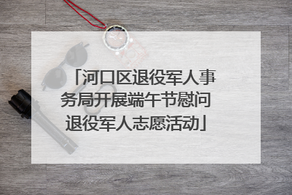 河口区退役军人事务局开展端午节慰问退役军人志愿活动