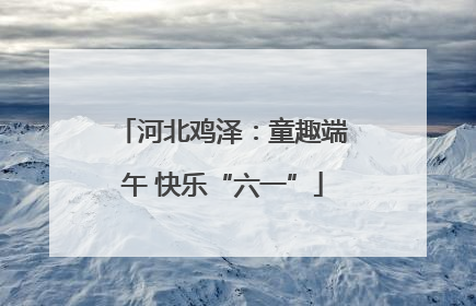 河北鸡泽：童趣端午 快乐“六一”