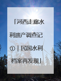 河西走廊水利遗产调查记①｜民国水利档案再发现