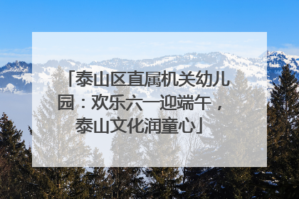 泰山区直属机关幼儿园：欢乐六一迎端午，泰山文化润童心