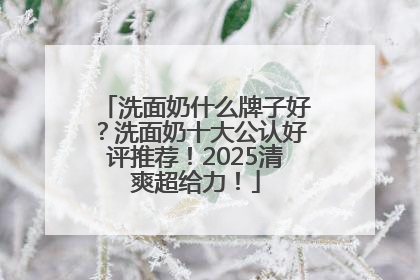 洗面奶什么牌子好？洗面奶十大公认好评推荐！2025清爽超给力！