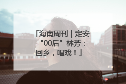 海南周刊｜定安“00后”林芳：回乡，唱戏！