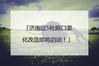 济南这5处路口渠化改造即将启动！