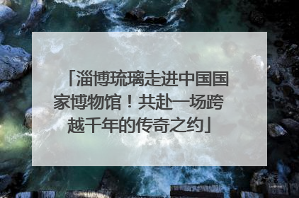 淄博琉璃走进中国国家博物馆！共赴一场跨越千年的传奇之约