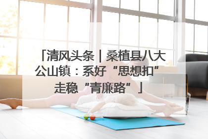 清风头条｜桑植县八大公山镇：系好“思想扣” 走稳“青廉路”