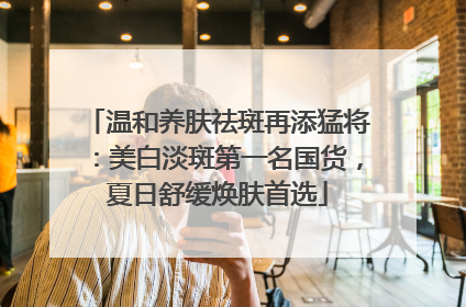 温和养肤祛斑再添猛将：美白淡斑第一名国货，夏日舒缓焕肤首选