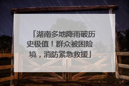 湖南多地降雨破历史极值！群众被困险境，消防紧急救援