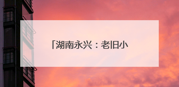 湖南永兴：老旧小区“焕新颜” 居民幸福“再升级”