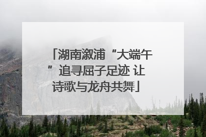 湖南溆浦“大端午”追寻屈子足迹 让诗歌与龙舟共舞